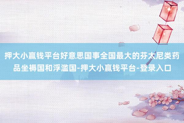 押大小赢钱平台好意思国事全国最大的芬太尼类药品坐褥国和浮滥国-押大小赢钱平台-登录入口