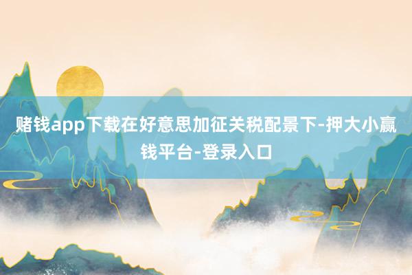 赌钱app下载在好意思加征关税配景下-押大小赢钱平台-登录入口