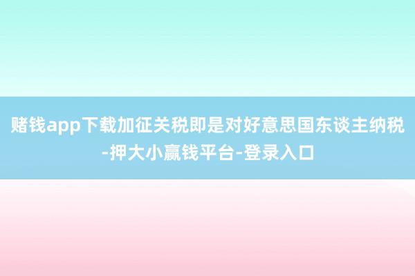 赌钱app下载加征关税即是对好意思国东谈主纳税-押大小赢钱平台-登录入口