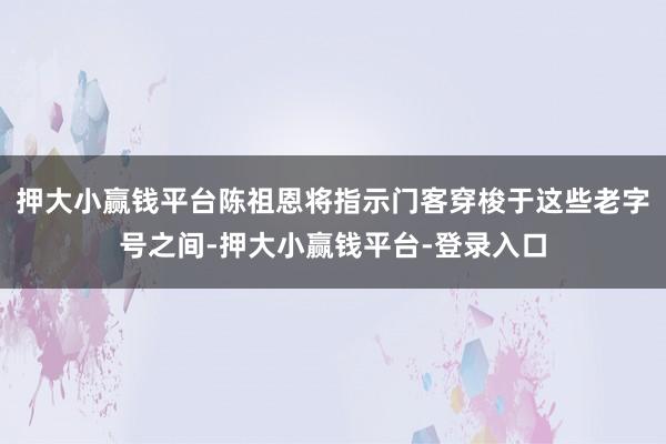 押大小赢钱平台陈祖恩将指示门客穿梭于这些老字号之间-押大小赢钱平台-登录入口