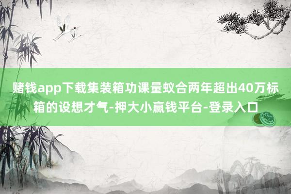 赌钱app下载集装箱功课量蚁合两年超出40万标箱的设想才气-押大小赢钱平台-登录入口