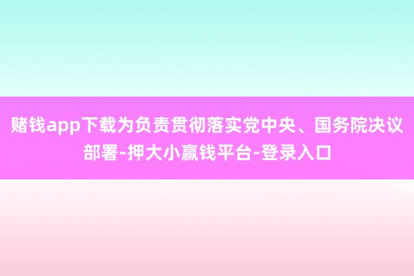 赌钱app下载为负责贯彻落实党中央、国务院决议部署-押大小赢钱平台-登录入口