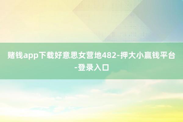 赌钱app下载好意思女营地482-押大小赢钱平台-登录入口