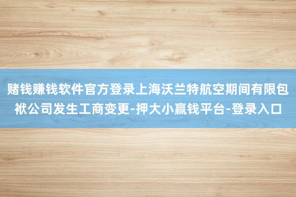 赌钱赚钱软件官方登录上海沃兰特航空期间有限包袱公司发生工商变更-押大小赢钱平台-登录入口