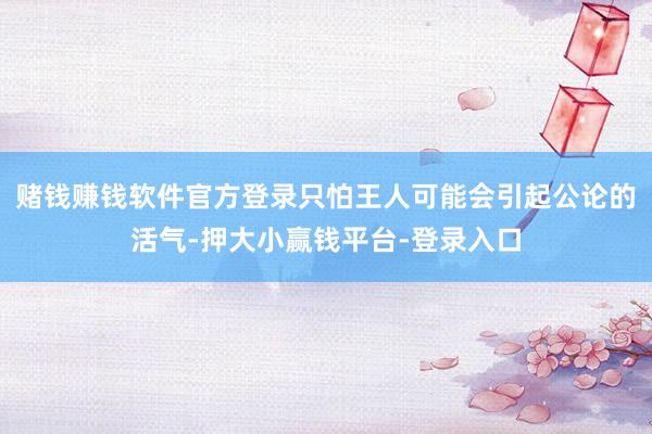 赌钱赚钱软件官方登录只怕王人可能会引起公论的活气-押大小赢钱平台-登录入口