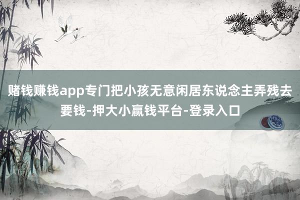 赌钱赚钱app专门把小孩无意闲居东说念主弄残去要钱-押大小赢钱平台-登录入口