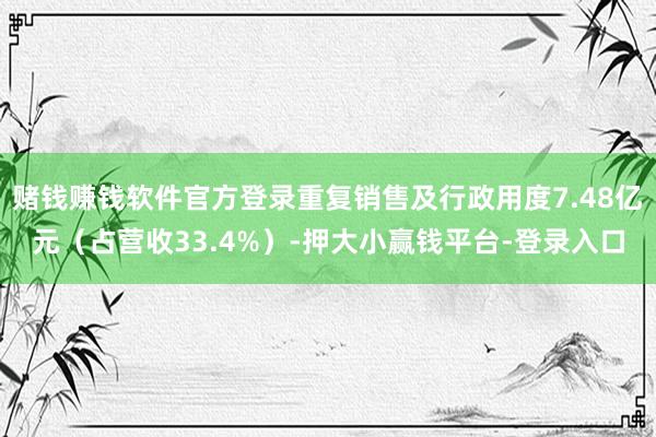 赌钱赚钱软件官方登录重复销售及行政用度7.48亿元（占营收33.4%）-押大小赢钱平台-登录入口