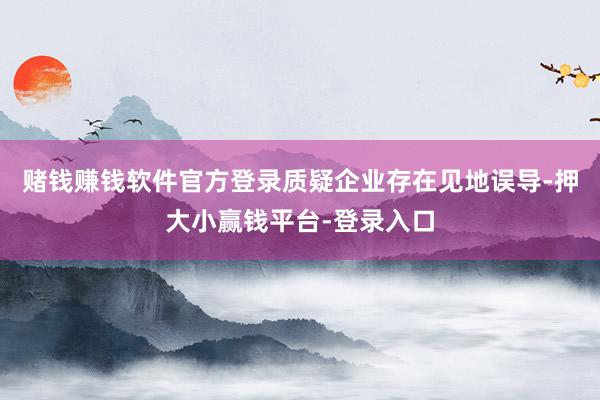赌钱赚钱软件官方登录质疑企业存在见地误导-押大小赢钱平台-登录入口