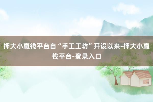 押大小赢钱平台自“手工工坊”开设以来-押大小赢钱平台-登录入口