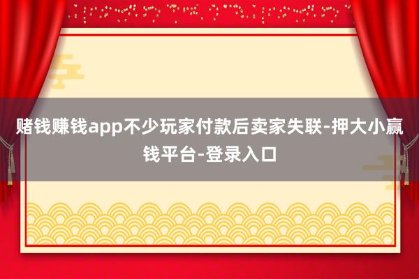 赌钱赚钱app不少玩家付款后卖家失联-押大小赢钱平台-登录入口
