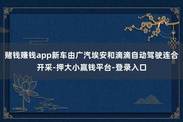 赌钱赚钱app新车由广汽埃安和滴滴自动驾驶连合开采-押大小赢钱平台-登录入口