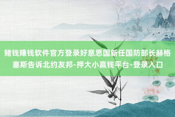 赌钱赚钱软件官方登录好意思国新任国防部长赫格塞斯告诉北约友邦-押大小赢钱平台-登录入口
