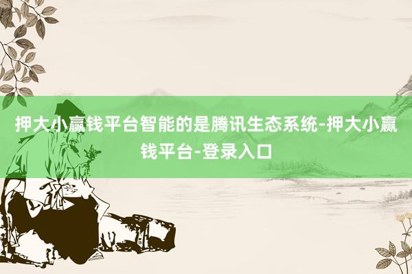 押大小赢钱平台智能的是腾讯生态系统-押大小赢钱平台-登录入口