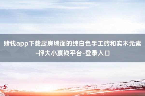 赌钱app下载厨房墙面的纯白色手工砖和实木元素-押大小赢钱平台-登录入口