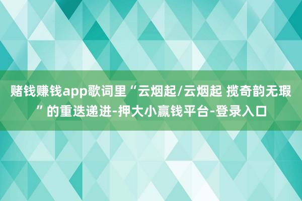 赌钱赚钱app歌词里“云烟起/云烟起 揽奇韵无瑕”的重迭递进-押大小赢钱平台-登录入口