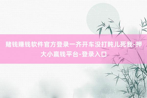 赌钱赚钱软件官方登录一齐开车没打盹儿死我-押大小赢钱平台-登录入口