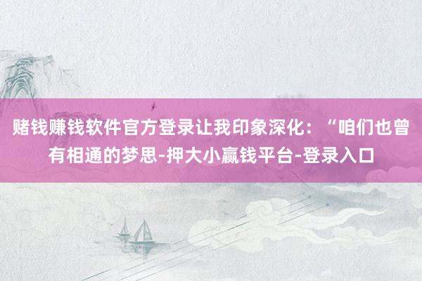 赌钱赚钱软件官方登录让我印象深化：“咱们也曾有相通的梦思-押大小赢钱平台-登录入口