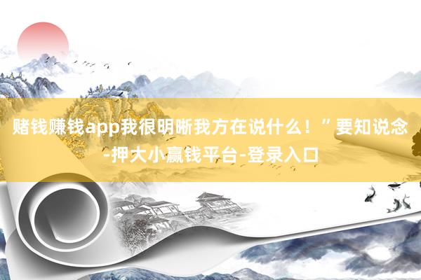 赌钱赚钱app我很明晰我方在说什么！”要知说念-押大小赢钱平台-登录入口