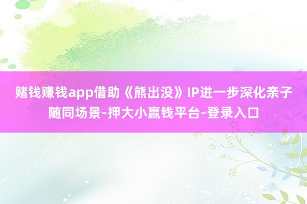 赌钱赚钱app借助《熊出没》IP进一步深化亲子随同场景-押大小赢钱平台-登录入口