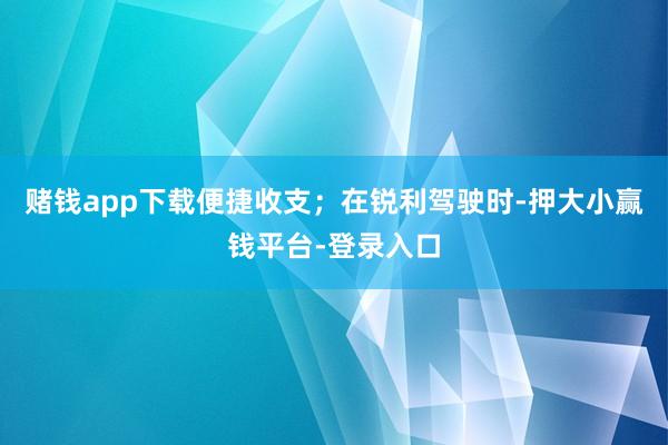 赌钱app下载便捷收支；在锐利驾驶时-押大小赢钱平台-登录入口