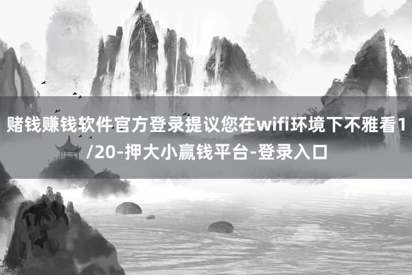赌钱赚钱软件官方登录提议您在wifi环境下不雅看1/20-押大小赢钱平台-登录入口