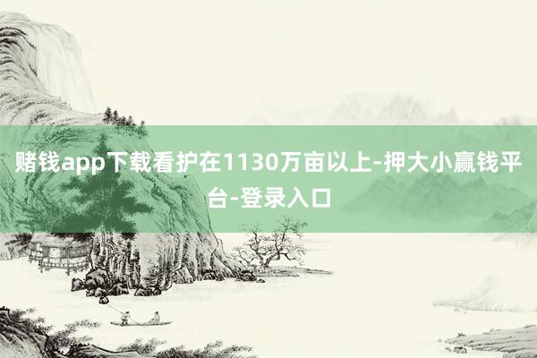 赌钱app下载看护在1130万亩以上-押大小赢钱平台-登录入口