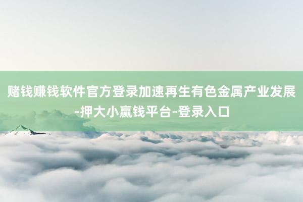 赌钱赚钱软件官方登录加速再生有色金属产业发展-押大小赢钱平台-登录入口