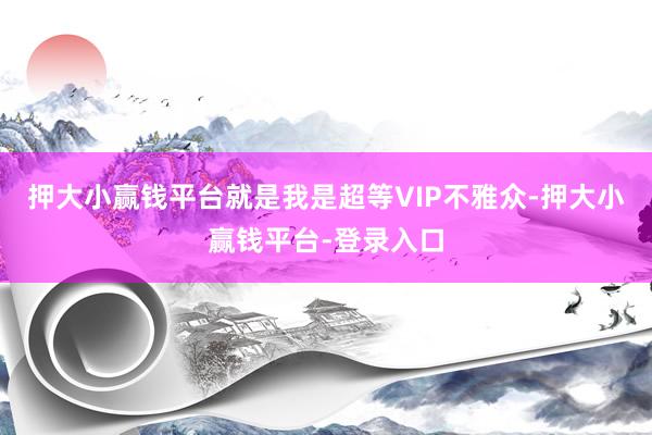 押大小赢钱平台就是我是超等VIP不雅众-押大小赢钱平台-登录入口
