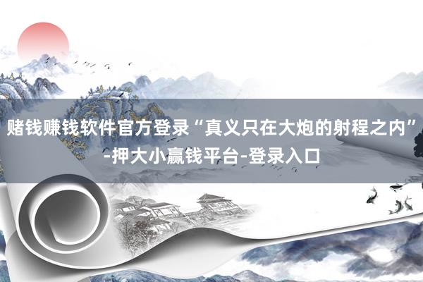 赌钱赚钱软件官方登录“真义只在大炮的射程之内”-押大小赢钱平台-登录入口