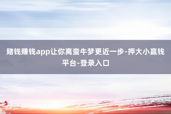 赌钱赚钱app让你离蛮牛梦更近一步-押大小赢钱平台-登录入口