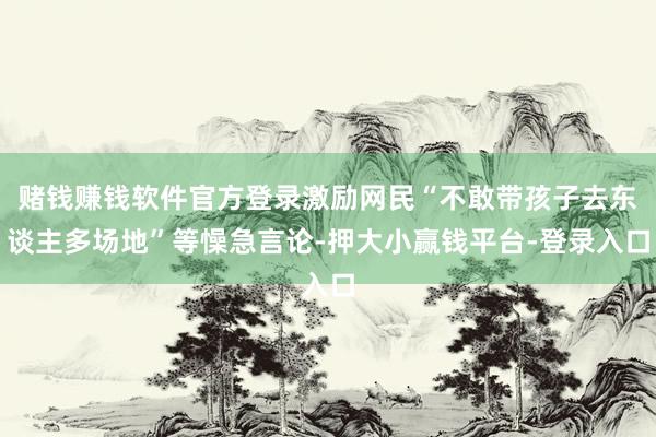 赌钱赚钱软件官方登录激励网民“不敢带孩子去东谈主多场地”等懆急言论-押大小赢钱平台-登录入口