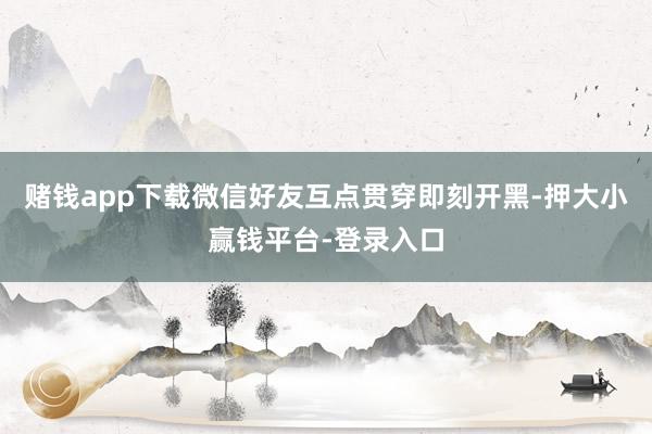 赌钱app下载微信好友互点贯穿即刻开黑-押大小赢钱平台-登录入口
