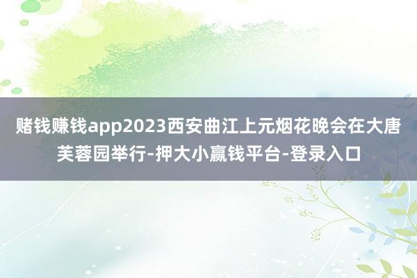 赌钱赚钱app2023西安曲江上元烟花晚会在大唐芙蓉园举行-押大小赢钱平台-登录入口