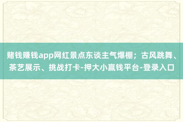 赌钱赚钱app网红景点东谈主气爆棚；古风跳舞、茶艺展示、挑战打卡-押大小赢钱平台-登录入口