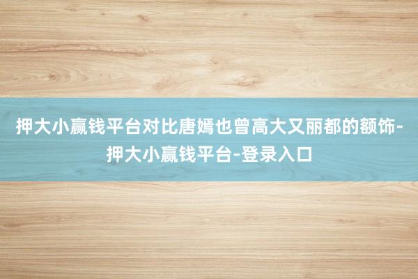 押大小赢钱平台对比唐嫣也曾高大又丽都的额饰-押大小赢钱平台-登录入口