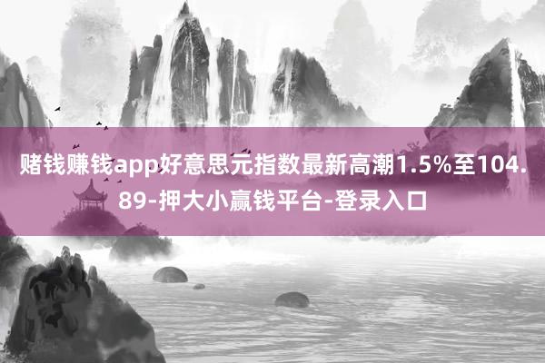 赌钱赚钱app好意思元指数最新高潮1.5%至104.89-押大小赢钱平台-登录入口