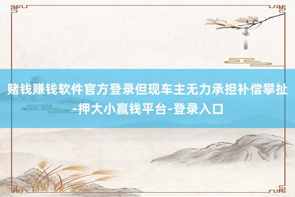 赌钱赚钱软件官方登录但现车主无力承担补偿攀扯-押大小赢钱平台-登录入口