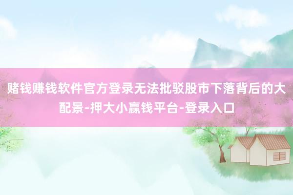 赌钱赚钱软件官方登录无法批驳股市下落背后的大配景-押大小赢钱平台-登录入口