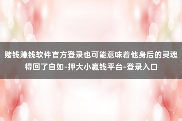 赌钱赚钱软件官方登录也可能意味着他身后的灵魂得回了自如-押大小赢钱平台-登录入口