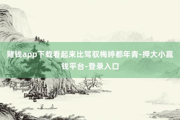 赌钱app下载看起来比驾驭梅婷都年青-押大小赢钱平台-登录入口