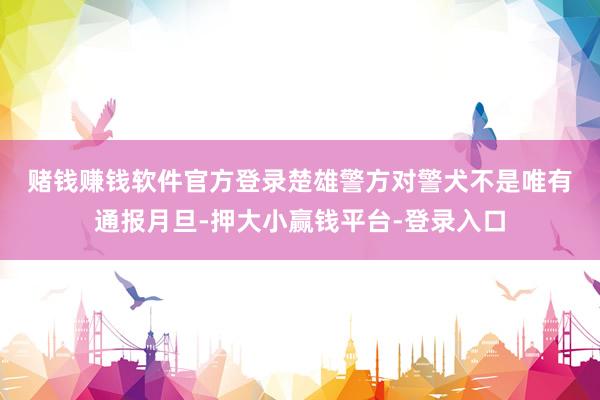 赌钱赚钱软件官方登录　　楚雄警方对警犬不是唯有通报月旦-押大小赢钱平台-登录入口