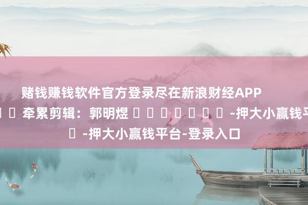 赌钱赚钱软件官方登录尽在新浪财经APP            						牵累剪辑：郭明煜 							-押大小赢钱平台-登录入口