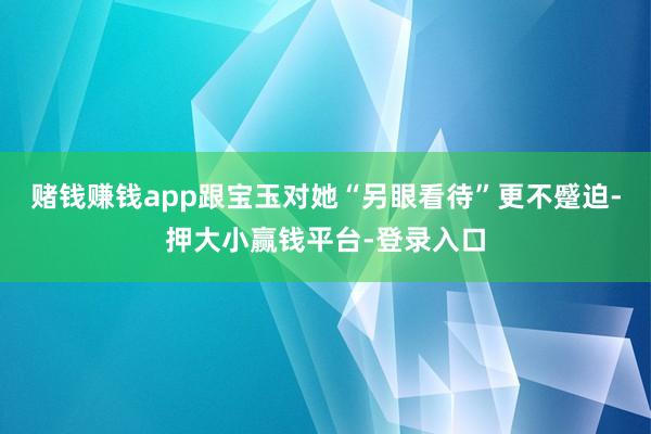 赌钱赚钱app跟宝玉对她“另眼看待”更不蹙迫-押大小赢钱平台-登录入口