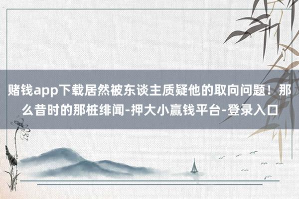 赌钱app下载居然被东谈主质疑他的取向问题！那么昔时的那桩绯闻-押大小赢钱平台-登录入口