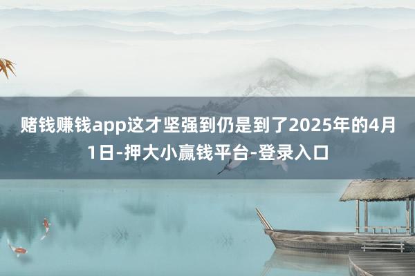 赌钱赚钱app这才坚强到仍是到了2025年的4月1日-押大小赢钱平台-登录入口