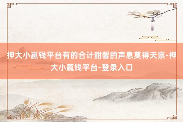 押大小赢钱平台有的合计甜馨的声息莫得天禀-押大小赢钱平台-登录入口