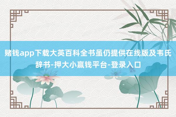 赌钱app下载大英百科全书虽仍提供在线版及韦氏辞书-押大小赢钱平台-登录入口
