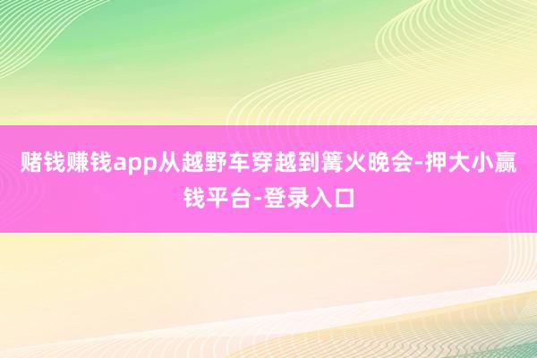 赌钱赚钱app从越野车穿越到篝火晚会-押大小赢钱平台-登录入口