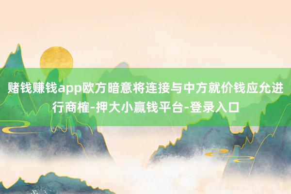 赌钱赚钱app欧方暗意将连接与中方就价钱应允进行商榷-押大小赢钱平台-登录入口