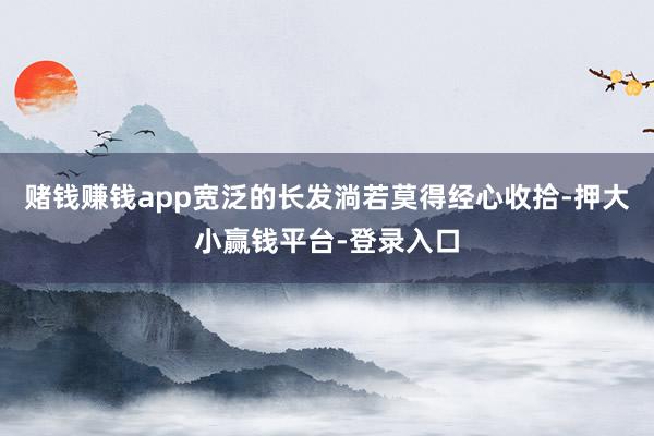 赌钱赚钱app宽泛的长发淌若莫得经心收拾-押大小赢钱平台-登录入口